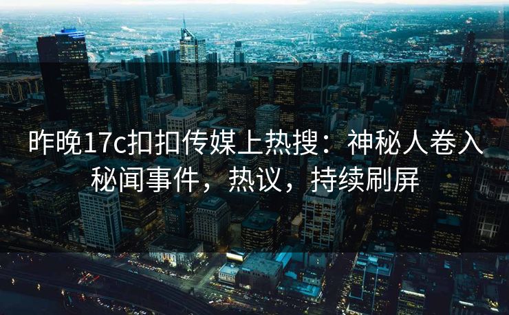 昨晚17c扣扣传媒上热搜：神秘人卷入秘闻事件，热议，持续刷屏
