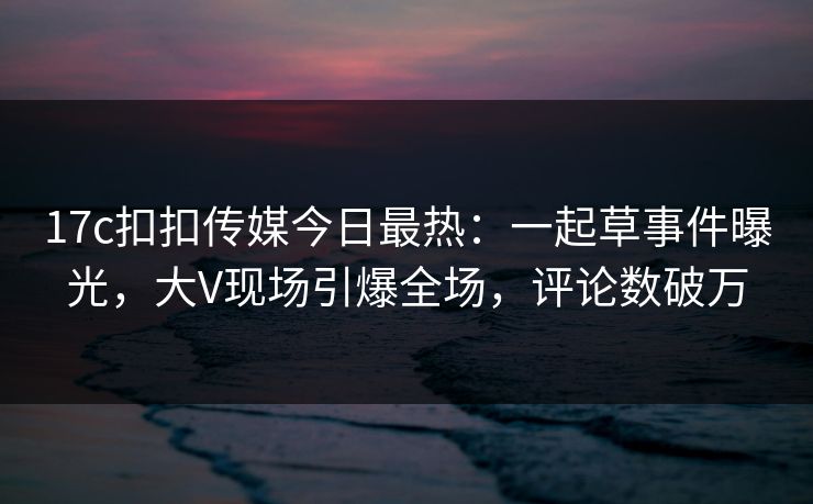 17c扣扣传媒今日最热：一起草事件曝光，大V现场引爆全场，评论数破万