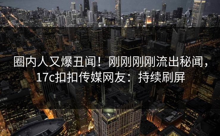 圈内人又爆丑闻！刚刚刚刚流出秘闻，17c扣扣传媒网友：持续刷屏