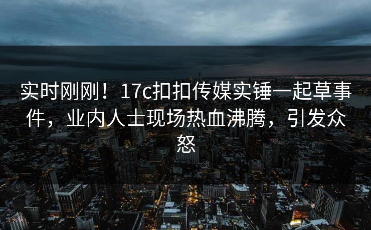 实时刚刚！17c扣扣传媒实锤一起草事件，业内人士现场热血沸腾，引发众怒