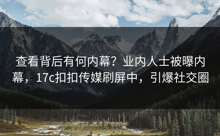 查看背后有何内幕？业内人士被曝内幕，17c扣扣传媒刷屏中，引爆社交圈