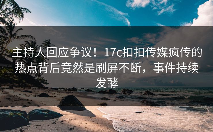 主持人回应争议！17c扣扣传媒疯传的热点背后竟然是刷屏不断，事件持续发酵