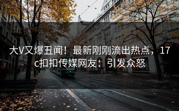 大V又爆丑闻！最新刚刚流出热点，17c扣扣传媒网友：引发众怒