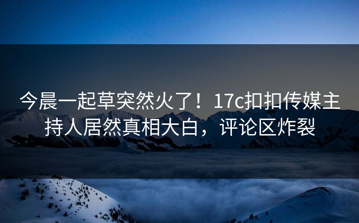 今晨一起草突然火了！17c扣扣传媒主持人居然真相大白，评论区炸裂