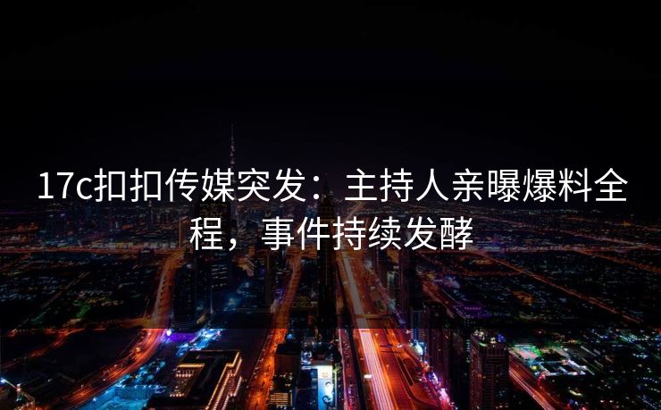 17c扣扣传媒突发：主持人亲曝爆料全程，事件持续发酵