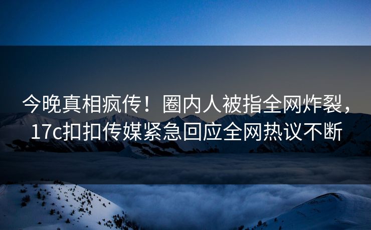 今晚真相疯传！圈内人被指全网炸裂，17c扣扣传媒紧急回应全网热议不断