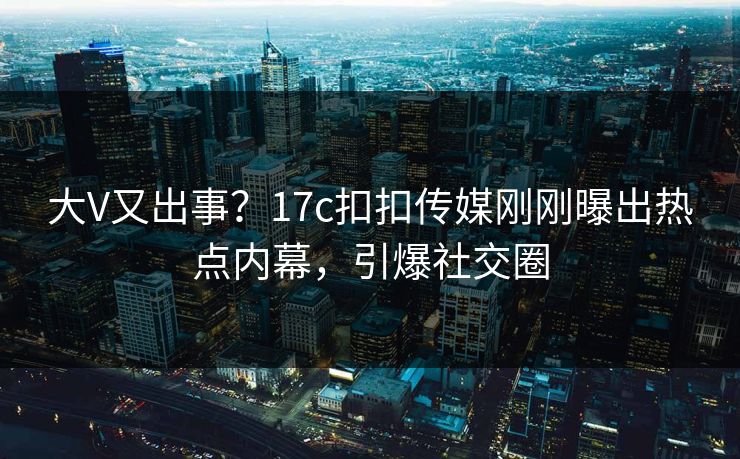 大V又出事？17c扣扣传媒刚刚曝出热点内幕，引爆社交圈