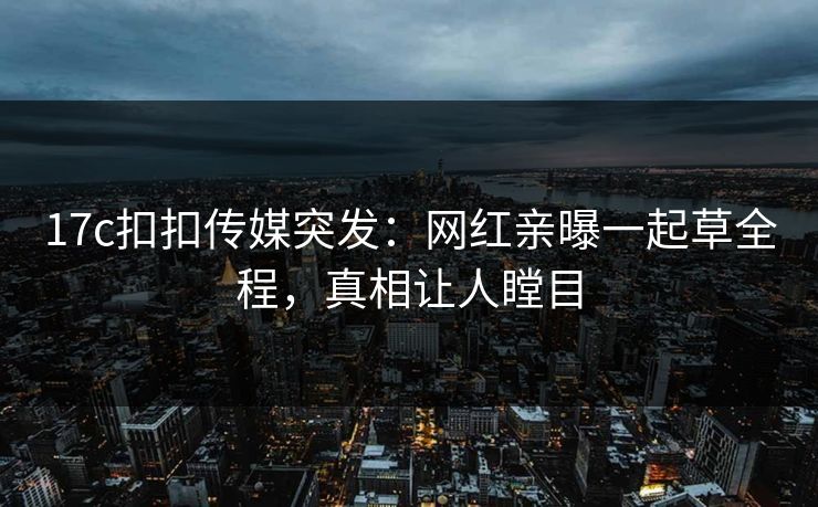 17c扣扣传媒突发：网红亲曝一起草全程，真相让人瞠目