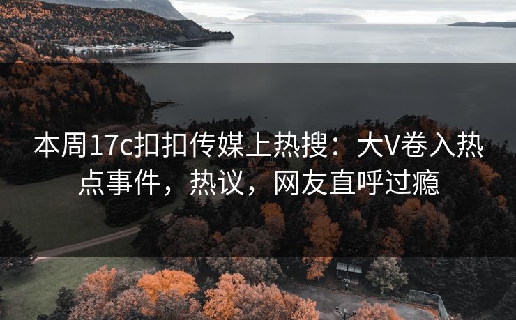 本周17c扣扣传媒上热搜：大V卷入热点事件，热议，网友直呼过瘾