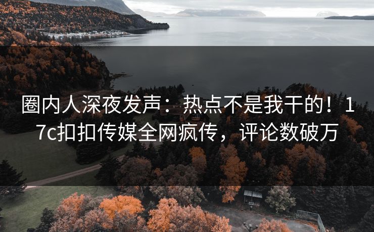 圈内人深夜发声：热点不是我干的！17c扣扣传媒全网疯传，评论数破万