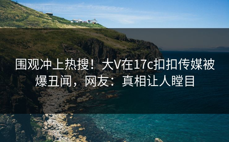 围观冲上热搜！大V在17c扣扣传媒被爆丑闻，网友：真相让人瞠目