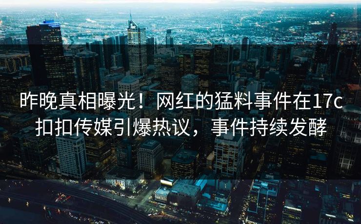 昨晚真相曝光！网红的猛料事件在17c扣扣传媒引爆热议，事件持续发酵
