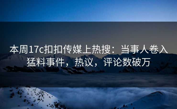 本周17c扣扣传媒上热搜：当事人卷入猛料事件，热议，评论数破万