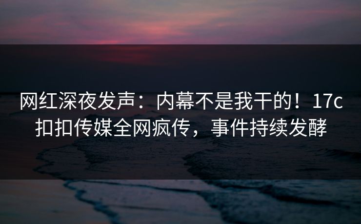 网红深夜发声：内幕不是我干的！17c扣扣传媒全网疯传，事件持续发酵