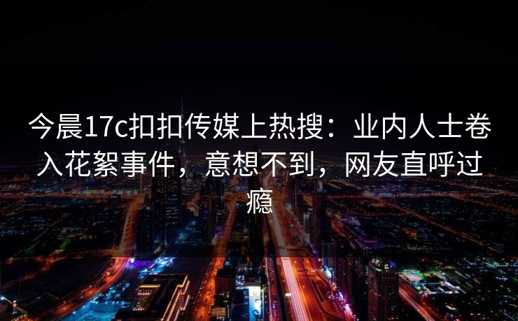 今晨17c扣扣传媒上热搜：业内人士卷入花絮事件，意想不到，网友直呼过瘾