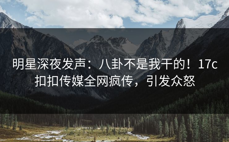 明星深夜发声：八卦不是我干的！17c扣扣传媒全网疯传，引发众怒