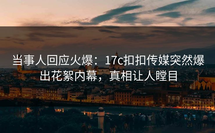 当事人回应火爆：17c扣扣传媒突然爆出花絮内幕，真相让人瞠目