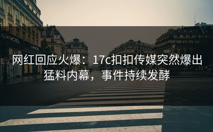 网红回应火爆：17c扣扣传媒突然爆出猛料内幕，事件持续发酵