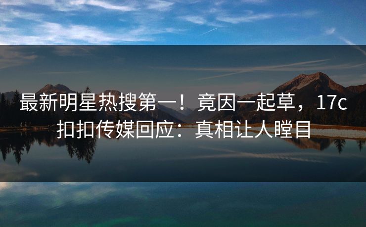 最新明星热搜第一！竟因一起草，17c扣扣传媒回应：真相让人瞠目