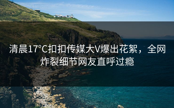 清晨17°C扣扣传媒大V爆出花絮，全网炸裂细节网友直呼过瘾