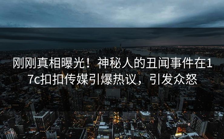 刚刚真相曝光！神秘人的丑闻事件在17c扣扣传媒引爆热议，引发众怒