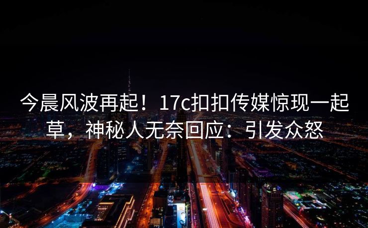 今晨风波再起！17c扣扣传媒惊现一起草，神秘人无奈回应：引发众怒