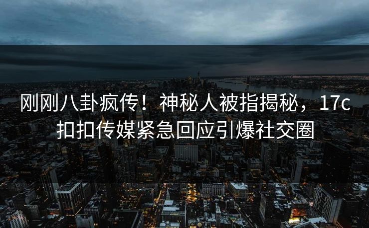 刚刚八卦疯传！神秘人被指揭秘，17c扣扣传媒紧急回应引爆社交圈