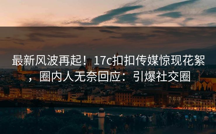 最新风波再起！17c扣扣传媒惊现花絮，圈内人无奈回应：引爆社交圈