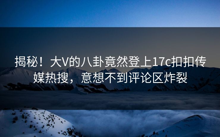 揭秘！大V的八卦竟然登上17c扣扣传媒热搜，意想不到评论区炸裂