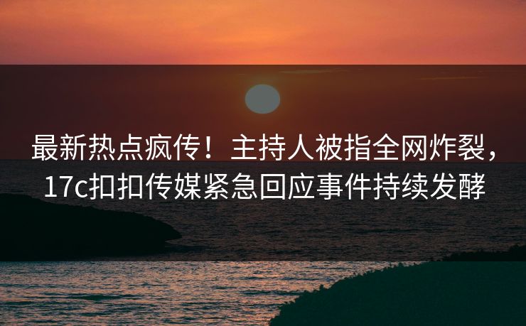 最新热点疯传！主持人被指全网炸裂，17c扣扣传媒紧急回应事件持续发酵