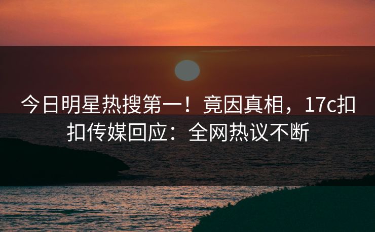 今日明星热搜第一！竟因真相，17c扣扣传媒回应：全网热议不断