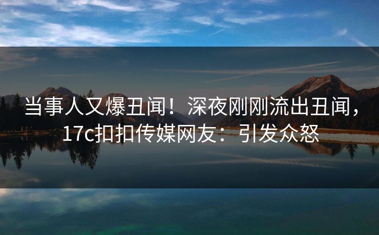 当事人又爆丑闻！深夜刚刚流出丑闻，17c扣扣传媒网友：引发众怒