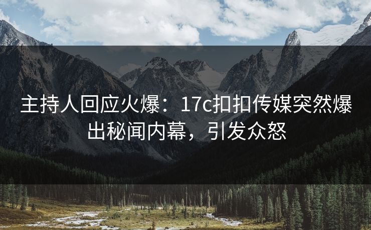 主持人回应火爆：17c扣扣传媒突然爆出秘闻内幕，引发众怒