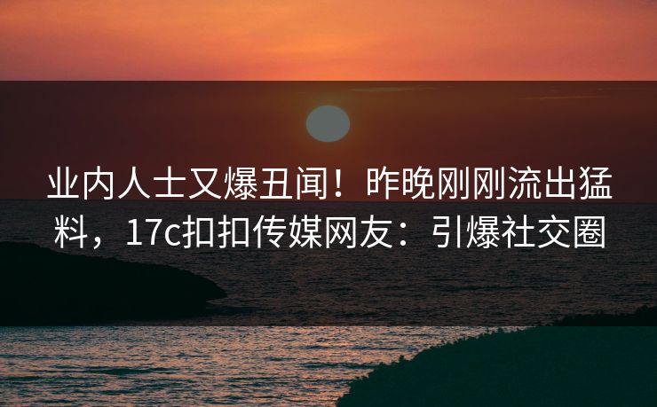 业内人士又爆丑闻！昨晚刚刚流出猛料，17c扣扣传媒网友：引爆社交圈