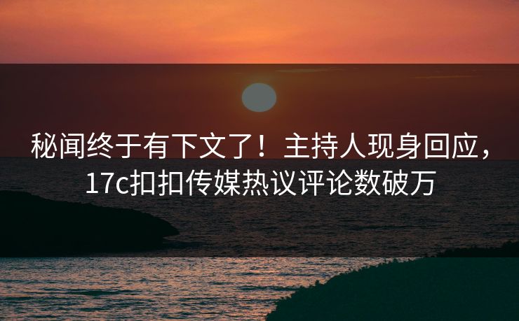 秘闻终于有下文了！主持人现身回应，17c扣扣传媒热议评论数破万