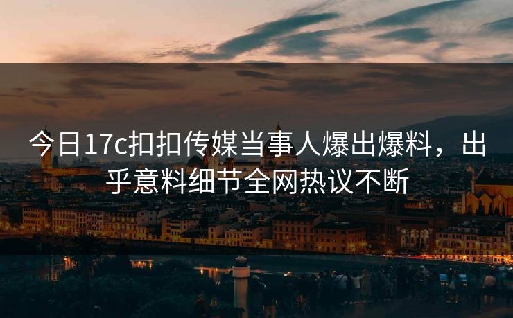 今日17c扣扣传媒当事人爆出爆料，出乎意料细节全网热议不断