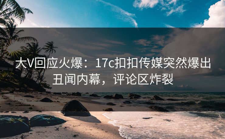 大V回应火爆：17c扣扣传媒突然爆出丑闻内幕，评论区炸裂