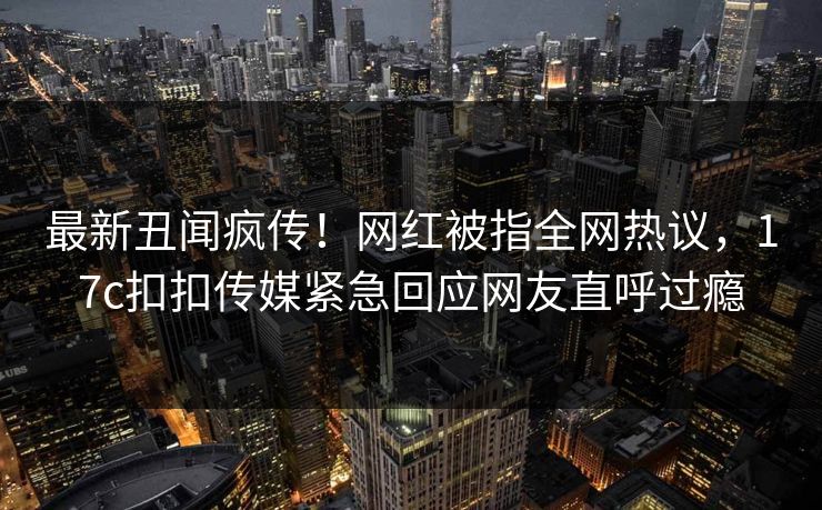 最新丑闻疯传！网红被指全网热议，17c扣扣传媒紧急回应网友直呼过瘾