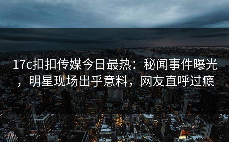 17c扣扣传媒今日最热：秘闻事件曝光，明星现场出乎意料，网友直呼过瘾