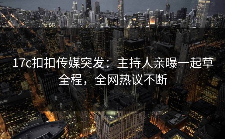 17c扣扣传媒突发：主持人亲曝一起草全程，全网热议不断