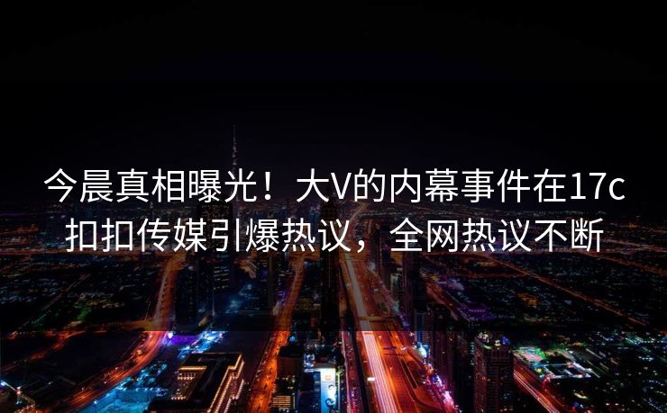 今晨真相曝光！大V的内幕事件在17c扣扣传媒引爆热议，全网热议不断