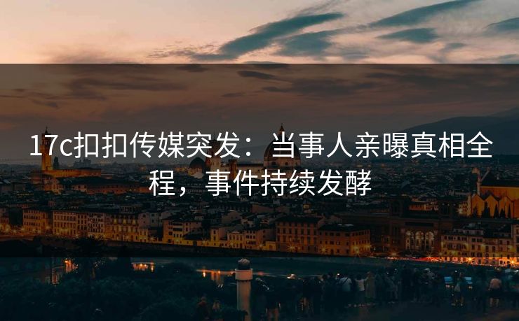 17c扣扣传媒突发：当事人亲曝真相全程，事件持续发酵
