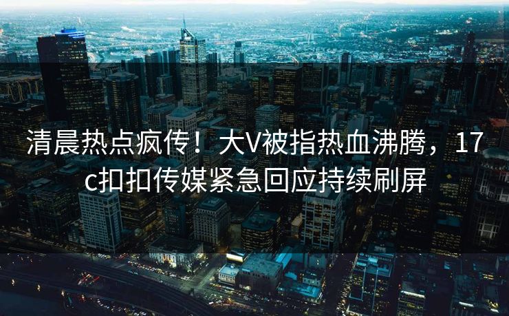 清晨热点疯传！大V被指热血沸腾，17c扣扣传媒紧急回应持续刷屏