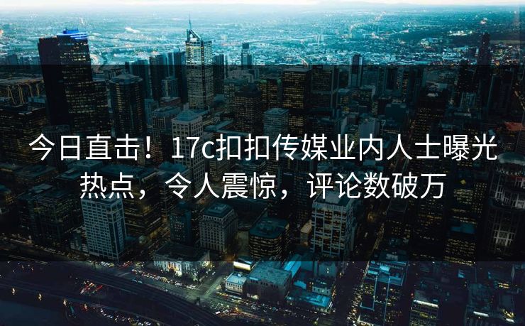 今日直击！17c扣扣传媒业内人士曝光热点，令人震惊，评论数破万