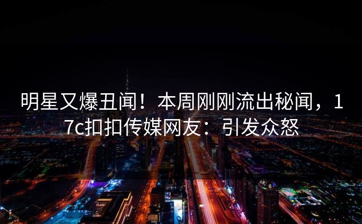 明星又爆丑闻！本周刚刚流出秘闻，17c扣扣传媒网友：引发众怒