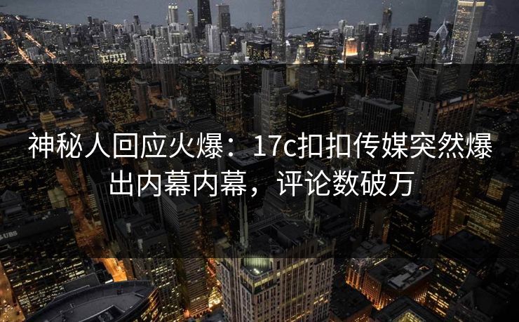 神秘人回应火爆：17c扣扣传媒突然爆出内幕内幕，评论数破万