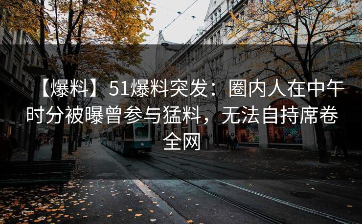【爆料】51爆料突发：圈内人在中午时分被曝曾参与猛料，无法自持席卷全网