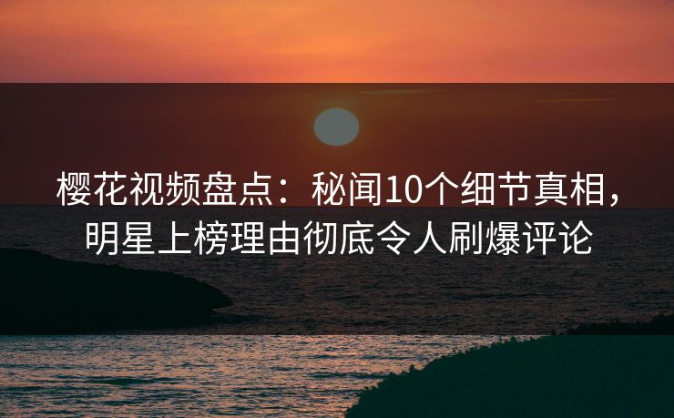 樱花视频盘点：秘闻10个细节真相，明星上榜理由彻底令人刷爆评论