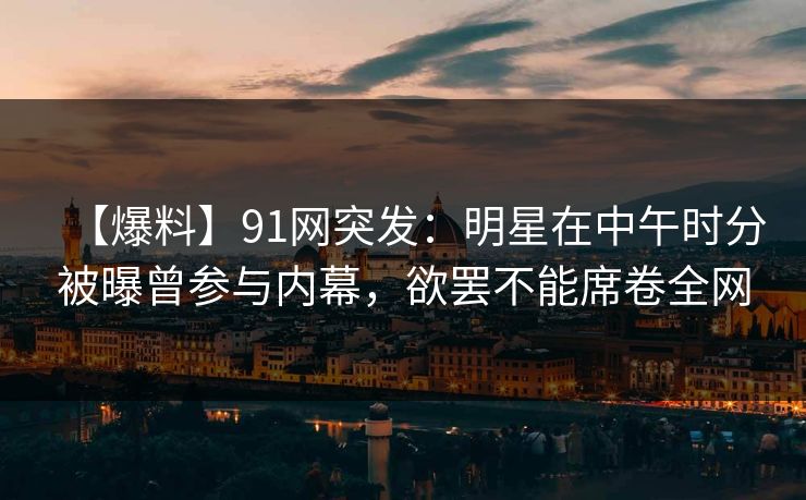 【爆料】91网突发：明星在中午时分被曝曾参与内幕，欲罢不能席卷全网