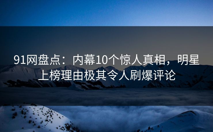 91网盘点：内幕10个惊人真相，明星上榜理由极其令人刷爆评论